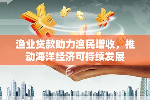连南渔业贷款助力渔民增收，推动海洋经济可持续发展
